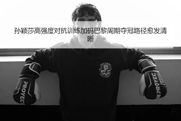 孙颖莎高强度对抗训练加码巴黎周期夺冠路径愈发清晰